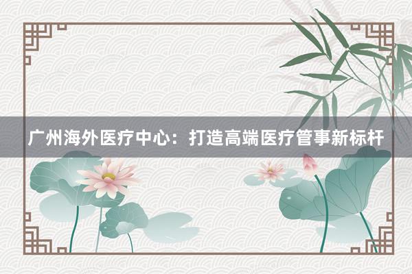 广州海外医疗中心：打造高端医疗管事新标杆